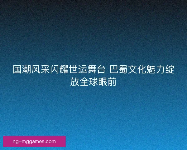 国潮风采闪耀世运舞台 巴蜀文化魅力绽放全球眼前