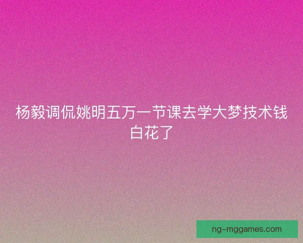 杨毅调侃姚明五万一节课去学大梦技术钱白花了
