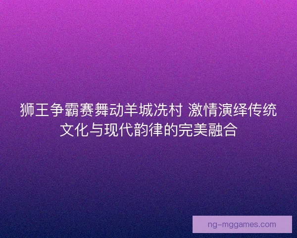 狮王争霸赛舞动羊城冼村 激情演绎传统文化与现代韵律的完美融合