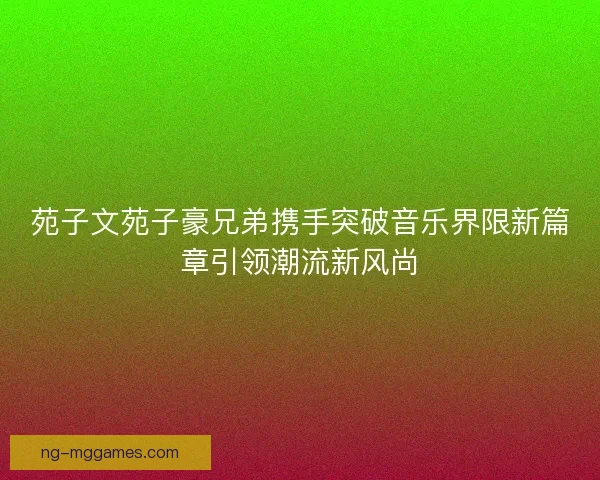 苑子文苑子豪兄弟携手突破音乐界限新篇章引领潮流新风尚