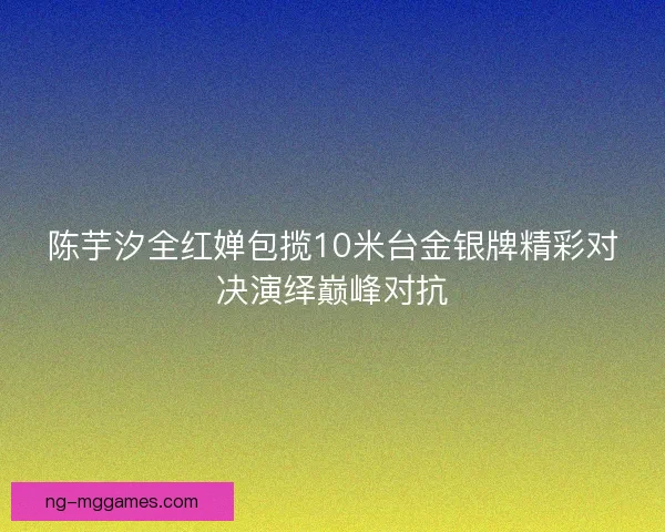陈芋汐全红婵包揽10米台金银牌精彩对决演绎巅峰对抗