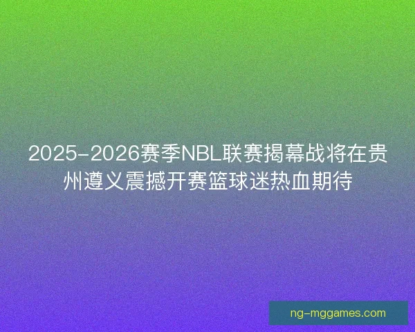 2025-2026赛季NBL联赛揭幕战将在贵州遵义震撼开赛篮球迷热血期待