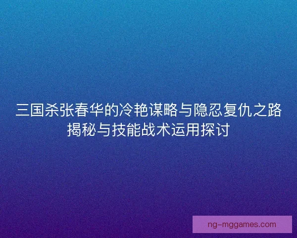 三国杀张春华的冷艳谋略与隐忍复仇之路揭秘与技能战术运用探讨
