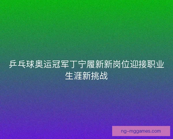 乒乓球奥运冠军丁宁履新新岗位迎接职业生涯新挑战