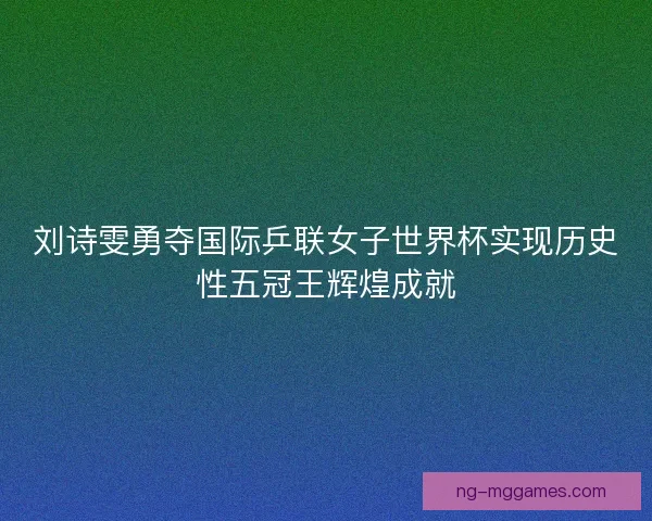 刘诗雯勇夺国际乒联女子世界杯实现历史性五冠王辉煌成就