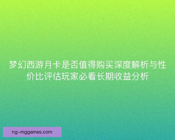 梦幻西游月卡是否值得购买深度解析与性价比评估玩家必看长期收益分析