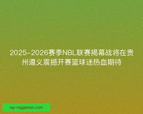 2025-2026赛季NBL联赛揭幕战将在贵州遵义震撼开赛篮球迷热血期待