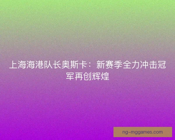 上海海港队长奥斯卡：新赛季全力冲击冠军再创辉煌