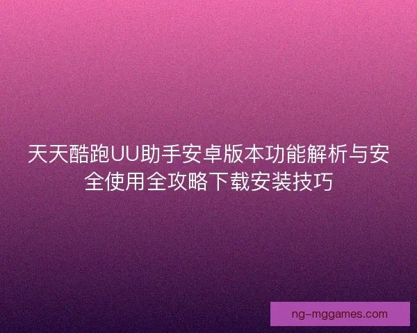 天天酷跑UU助手安卓版本功能解析与安全使用全攻略下载安装技巧
