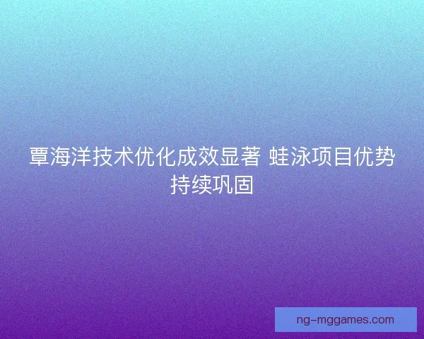 覃海洋技术优化成效显著 蛙泳项目优势持续巩固