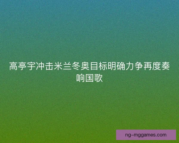 高亭宇冲击米兰冬奥目标明确力争再度奏响国歌 高亭宇冲击米兰冬奥目标明确力争再度奏响国歌