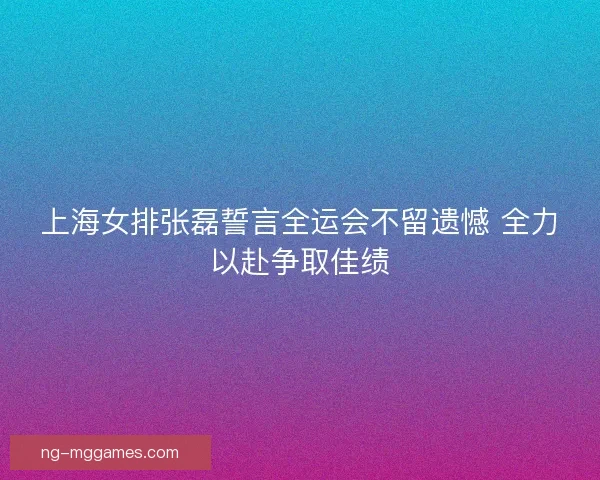 上海女排张磊誓言全运会不留遗憾 全力以赴争取佳绩