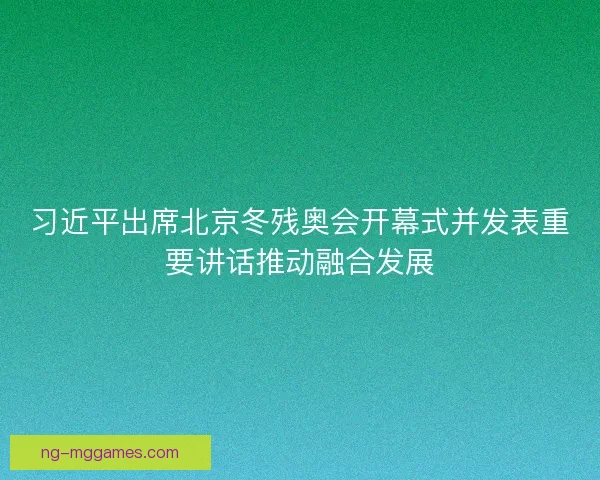 习近平出席北京冬残奥会开幕式并发表重要讲话推动融合发展