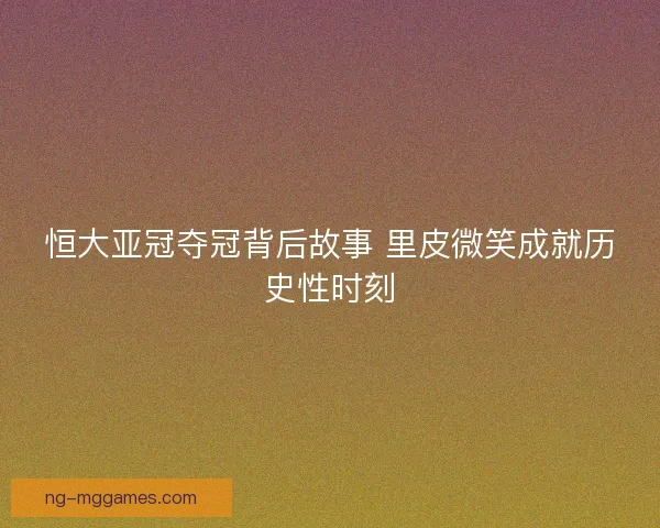 恒大亚冠夺冠背后故事 里皮微笑成就历史性时刻 恒大亚冠夺冠背后故事 里皮微笑成就历史性时刻