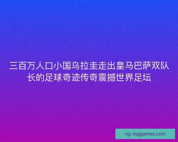 三百万人口小国乌拉圭走出皇马巴萨双队长的足球奇迹传奇震撼世界足坛 三百万人口小国乌拉圭走出皇马巴萨双队长的足球奇迹传奇震撼世界足坛