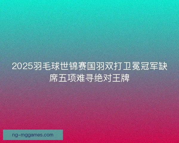 2025羽毛球世锦赛国羽双打卫冕冠军缺席五项难寻绝对王牌