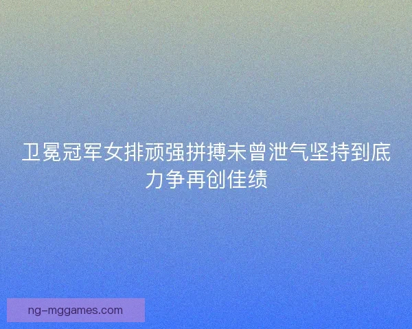 卫冕冠军女排顽强拼搏未曾泄气坚持到底力争再创佳绩 卫冕冠军女排顽强拼搏未曾泄气坚持到底力争再创佳绩