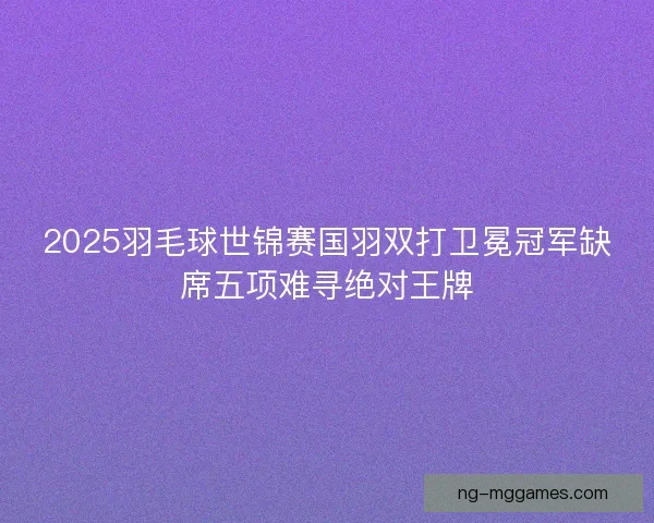 2025羽毛球世锦赛国羽双打卫冕冠军缺席五项难寻绝对王牌