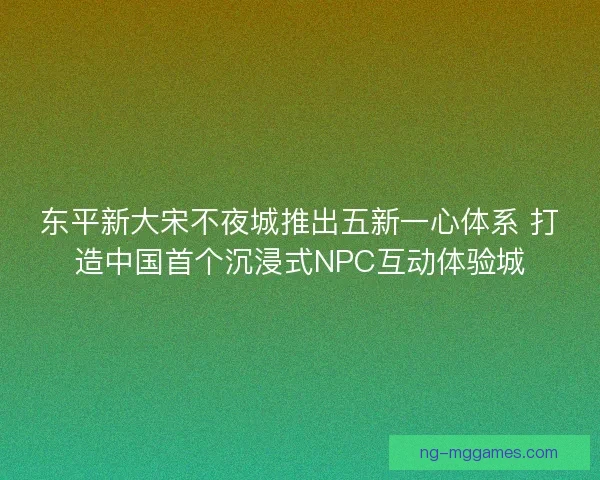 东平新大宋不夜城推出五新一心体系 打造中国首个沉浸式NPC互动体验城