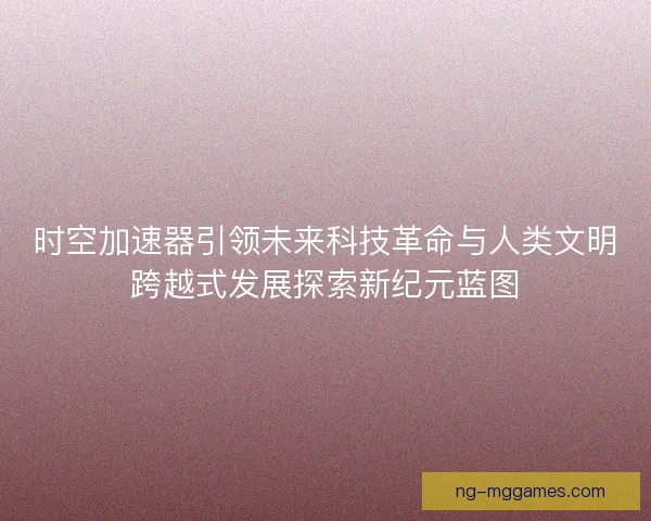 时空加速器引领未来科技革命与人类文明跨越式发展探索新纪元蓝图