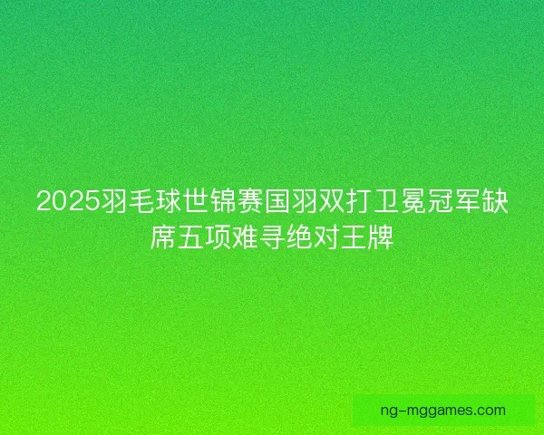 2025羽毛球世锦赛国羽双打卫冕冠军缺席五项难寻绝对王牌
