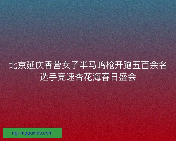 北京延庆香营女子半马鸣枪开跑五百余名选手竞速杏花海春日盛会